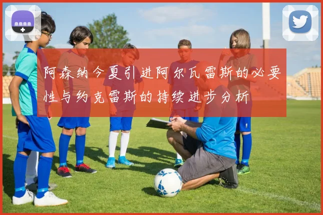 阿森纳今夏引进阿尔瓦雷斯的必要性与约克雷斯的持续进步分析