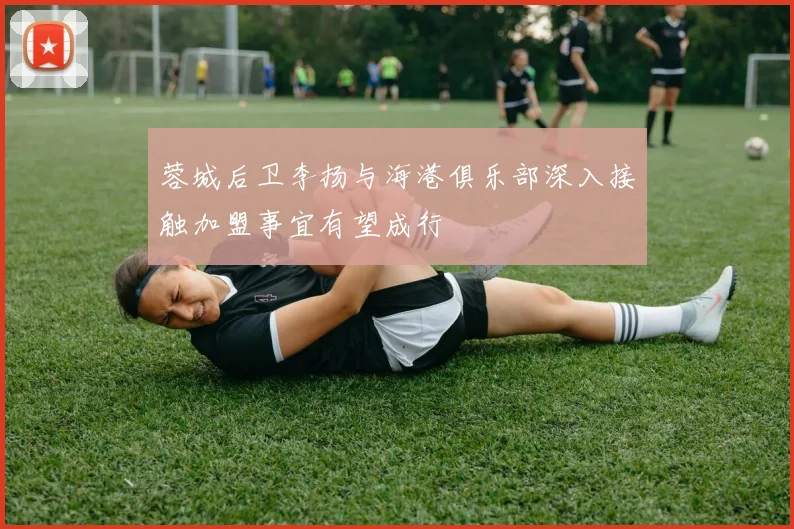 蓉城后卫李扬与海港俱乐部深入接触加盟事宜有望成行