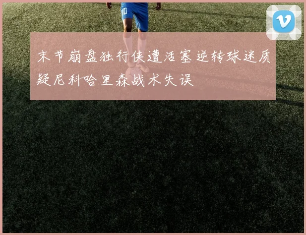 末节崩盘独行侠遭活塞逆转球迷质疑尼科哈里森战术失误