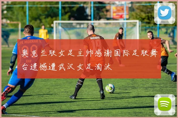 奥克兰联女足主帅感谢国际足联舞台遗憾遭武汉女足淘汰