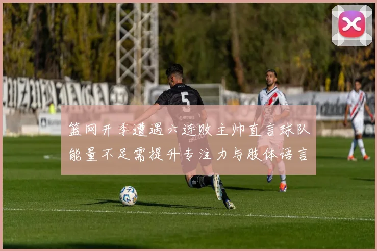篮网开季遭遇六连败主帅直言球队能量不足需提升专注力与肢体语言