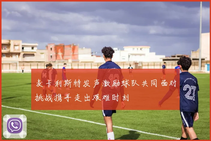 麦卡利斯特发声激励球队共同面对挑战携手走出艰难时刻