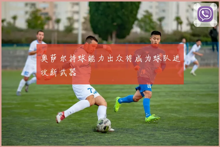 奥萨尔持球能力出众将成为球队进攻新武器