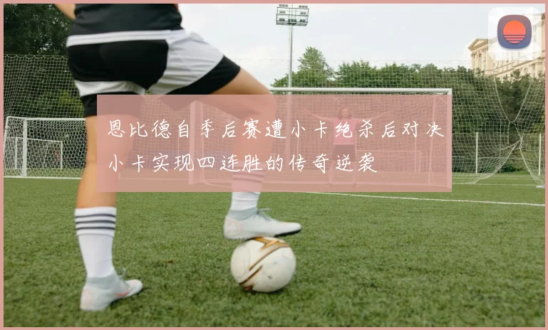 恩比德自季后赛遭小卡绝杀后对决小卡实现四连胜的传奇逆袭