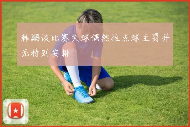 韩鹏谈比赛失球偶然性点球主罚并无特别安排