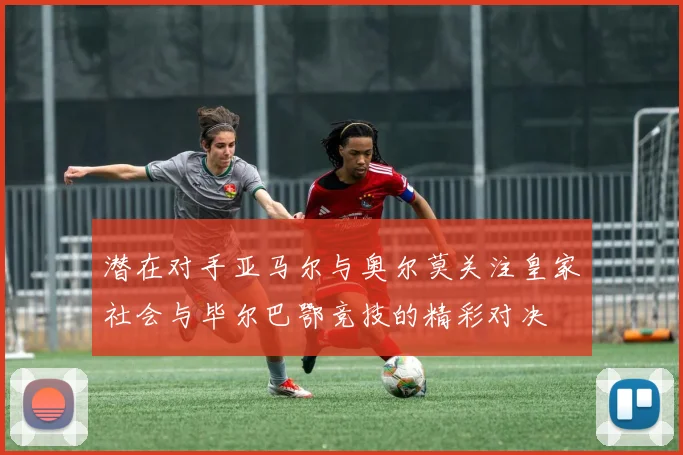 潜在对手亚马尔与奥尔莫关注皇家社会与毕尔巴鄂竞技的精彩对决
