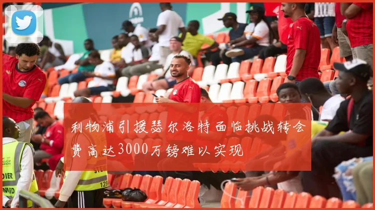 利物浦引援瑟尔洛特面临挑战转会费高达3000万镑难以实现