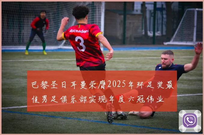 巴黎圣日耳曼荣膺2025年环足奖最佳男足俱乐部实现年度六冠伟业