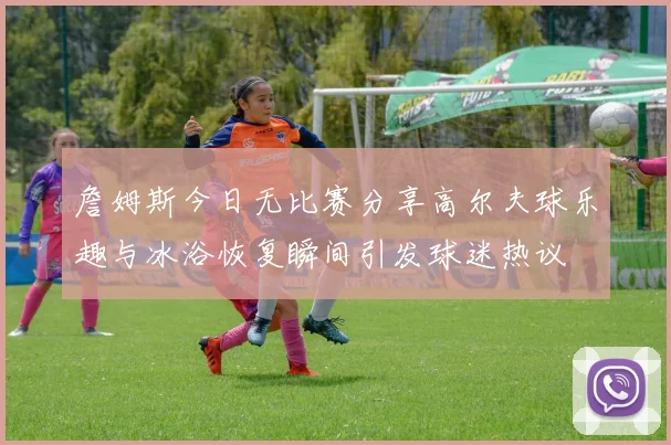 詹姆斯今日无比赛分享高尔夫球乐趣与冰浴恢复瞬间引发球迷热议