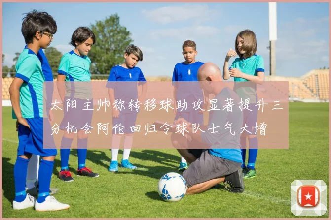 太阳主帅称转移球助攻显著提升三分机会阿伦回归令球队士气大增