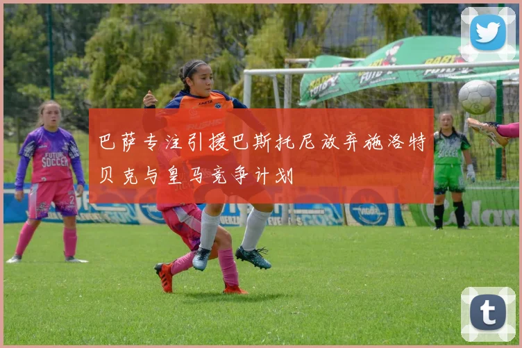 巴萨专注引援巴斯托尼放弃施洛特贝克与皇马竞争计划