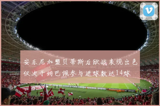 安东尼加盟贝蒂斯后欧战表现出色仅次于姆巴佩参与进球数达14球