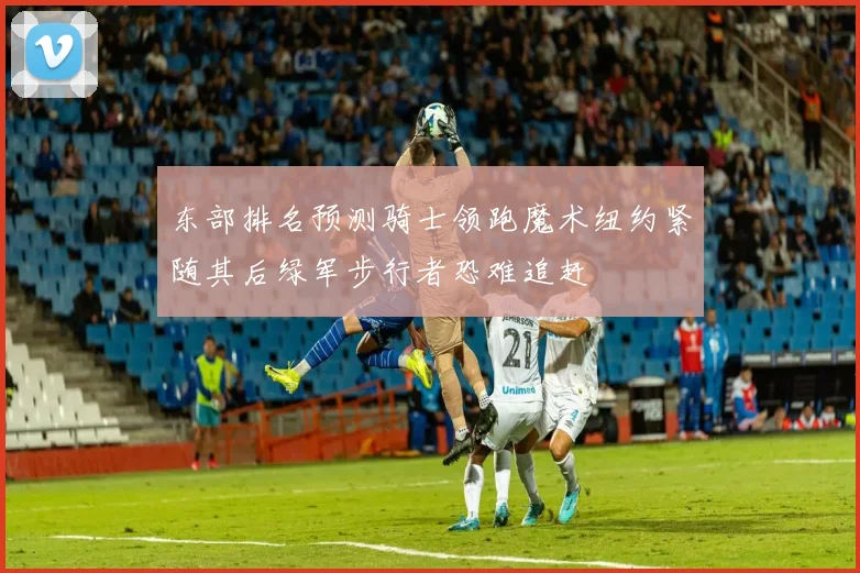 东部排名预测骑士领跑魔术纽约紧随其后绿军步行者恐难追赶