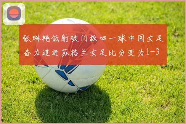 张琳艳低射破门扳回一球中国女足奋力追赶苏格兰女足比分变为1-3