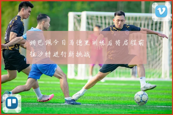姆巴佩今日马德里训练后将启程前往沙特进行新挑战