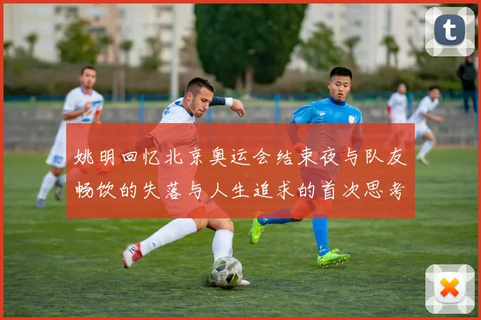 姚明回忆北京奥运会结束夜与队友畅饮的失落与人生追求的首次思考