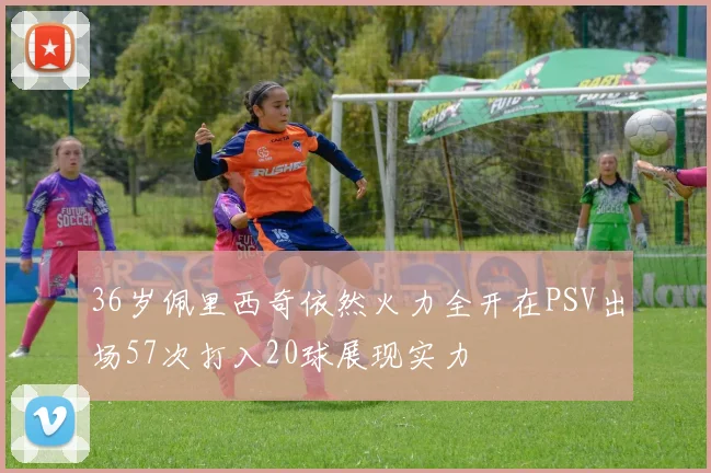 36岁佩里西奇依然火力全开在PSV出场57次打入20球展现实力
