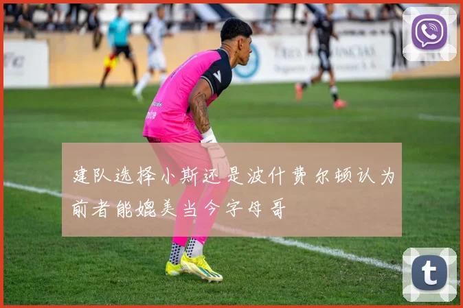 建队选择小斯还是波什费尔顿认为前者能媲美当今字母哥