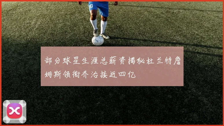 部分球星生涯总薪资揭秘杜兰特詹姆斯领衔乔治接近四亿