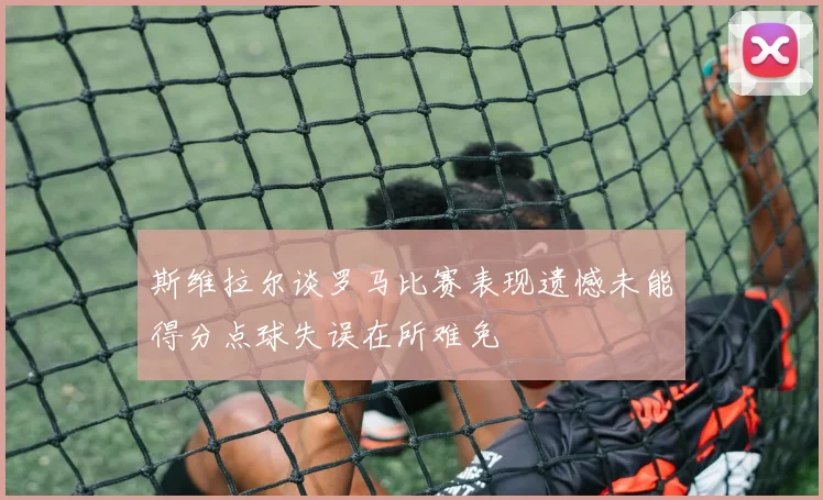 斯维拉尔谈罗马比赛表现遗憾未能得分点球失误在所难免