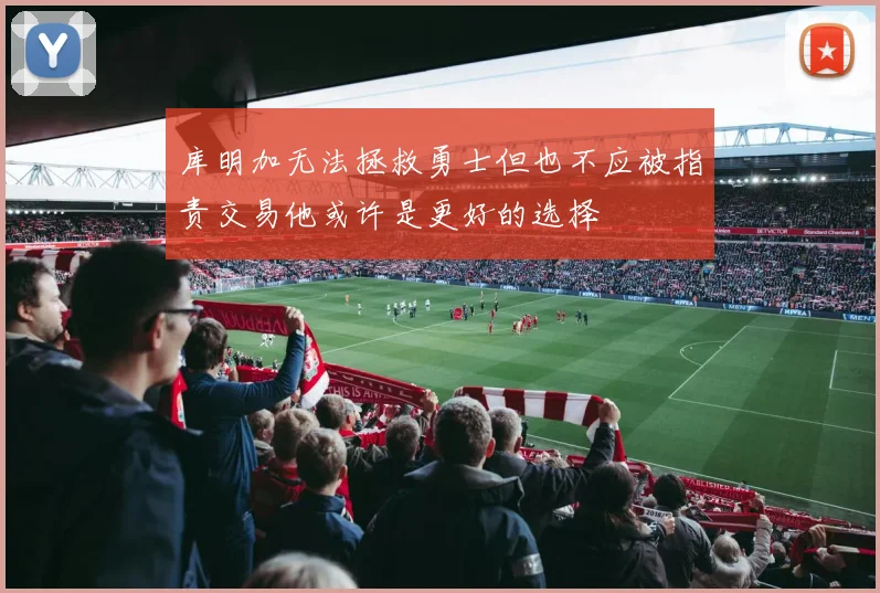 库明加无法拯救勇士但也不应被指责交易他或许是更好的选择