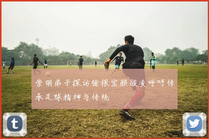 崇明弟子探访徐根宝颜骏凌呼吁传承足球精神与传统