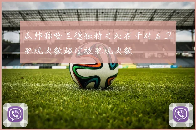 瓜帅称哈兰德独特之处在于对后卫犯规次数超过被犯规次数